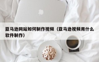 宜宾亚马逊网站如何制作视频（亚马逊视频用什么软件制作）