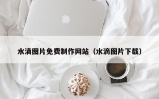 宜宾水滴图片免费制作网站（水滴图片下载）